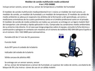 Medidor de sonido multifunción medio ambiental
                                           4 en 1 PCE-EM882
incluye sensor sonoro, sensor de luz, sensor de temperatura y medidor de humedad

El medidor de sonido multifunción medioambiental 4 en 1 reúne un medidor de nivel sonoro, un
medidor de sonido, un medidor de humedad y un medidor de temperatura. El medidor de sonido de
medio ambiente se adecua en especial a los ámbitos de la formación y del aprendizaje, así como a
mediciones orientativas de los cuatro parámetros tanto en el ámbito profesional como en el privado.
El medidor de sonido de medio ambiente con todos sus sensores se entrega en un ligero maletín fácil
de transportar y de cómoda y rápida aplicación in situ. Compruebe las condiciones medio ambientales
de su entorno más directo. En el caso que tenga preguntas sobre el equipo, consulte la ficha técnica a
continuación o póngase en contacto con nosotros en el número de teléfono 902 044 604 para España o
en el número +56 2 562 0400 para Latinoamérica.

  Pantalla LCD de 17 mm de 3½ posiciones

  Función Hold

  Auto OFF para el cuidado de la batería

  Indicador del estado de la batería

  Sólida carcasa de plástico ABS

  Se entrega con un sensor sonoro, sensor
  de luz, sensor de temperatura y sensor de humedad, un supresor de ruidos de viento, una batería de
bloque de 9V y las instruc- ciones de uso en un sólido maletín
 