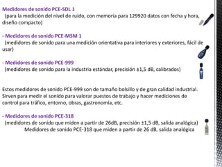 Medidores de sonido PCE-SDL 1
 (para la medición del nivel de ruido, con memoria para 129920 datos con fecha y hora,
diseño compacto)

- Medidores de sonido PCE-MSM 1
  (medidores de sonido para una medición orientativa para interiores y exteriores, fácil de
usar)

- Medidores de sonido PCE-999
  (medidores de sonido para la industria estándar, precisión ±1,5 dB, calibrados)


Estos medidores de sonido PCE-999 son de tamaño bolsillo y de gran calidad industrial.
Sirven para medir el sonido para valorar puestos de trabajo y hacer mediciones de
control para tráfico, entorno, obras, gastronomía, etc.

- Medidores de sonido PCE-318
  (medidores de sonido que miden a partir de 26dB, precisión ±1,5 dB, salida analógica)
         Medidores de sonido PCE-318 que miden a partir de 26 dB, salida analógica
 