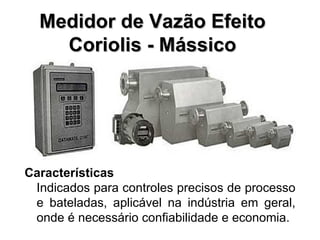 Características Indicados para controles precisos de processo e bateladas, aplicável na indústria em geral, onde é necessário confiabilidade e economia. Medidor de Vazão Efeito Coriolis - Mássico 
