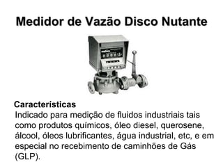 Medidor de Vazão Disco Nutante Características  Indicado para medição de fluidos industriais tais como produtos químicos, óleo diesel, querosene, álcool, óleos lubrificantes, água industrial, etc, e em especial no recebimento de caminhões de Gás (GLP). 