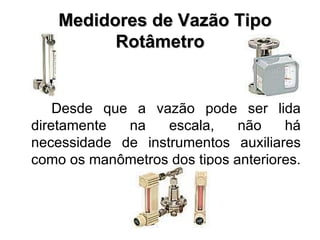    Medidores de Vazão Tipo Rotâmetro Desde que a vazão pode ser lida diretamente na escala, não há necessidade de instrumentos auxiliares como os manômetros dos tipos anteriores. 