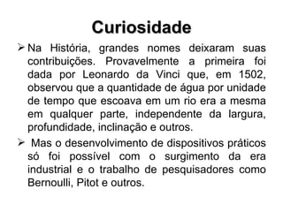 Curiosidade Na História, grandes nomes deixaram suas contribuições. Provavelmente a primeira foi dada por Leonardo da Vinci que, em 1502, observou que a quantidade de água por unidade de tempo que escoava em um rio era a mesma em qualquer parte, independente da largura, profundidade, inclinação e outros.  Mas o desenvolvimento de dispositivos práticos só foi possível com o surgimento da era industrial e o trabalho de pesquisadores como Bernoulli, Pitot e outros. 