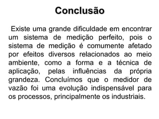 Conclusão Existe uma grande dificuldade em encontrar um sistema de medição perfeito, pois o sistema de medição é comumente afetado por efeitos diversos relacionados ao meio ambiente, como a forma e a técnica de aplicação, pelas influências da própria grandeza. Concluímos que o medidor de vazão foi uma evolução indispensável para os processos, principalmente os industriais. 