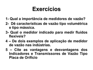 Exercícios 1- Qual a importância de medidores de vazão? 2-  Dê características de vazão tipo volumétrica e tipo mássica.  3- Qual o medidor indicado para medir fluídos flexíveis? 4 – De dois exemplos de aplicação de medidor de vazão nas indústrias. 5 – Cite as vantagens e desvantagens dos Indicadores e Transmissores de Vazão Tipo Placa de Orifício   