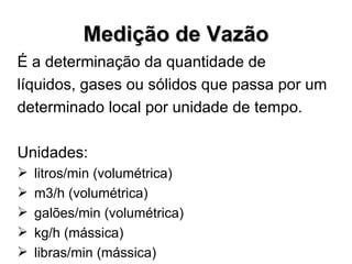 É a determinação da quantidade de líquidos, gases ou sólidos que passa por um determinado local por unidade de tempo. Unidades: litros/min (volumétrica) m3/h (volumétrica) galões/min (volumétrica) kg/h (mássica) libras/min (mássica) Medição de Vazão 