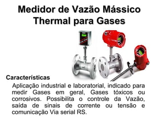 Medidor de Vazão Mássico Thermal para Gases Características Aplicação industrial e laboratorial, indicado para medir Gases em geral, Gases tóxicos ou corrosivos. Possibilita o controle da Vazão, saída de sinais de corrente ou tensão e comunicação Via serial RS. 