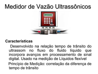 Medidor de Vazão Ultrassônicos Características Desenvolvido na relação tempo de trânsito do ultrassom no fluxo do fluido líquido que incorpora avanços em processamento de sinal digital. Usado na medição de Líquidos flexível Princípio de Medição: correlação da diferença de tempo de trânsito 