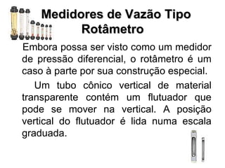    Medidores de Vazão Tipo Rotâmetro Embora possa ser visto como um medidor de pressão diferencial, o rotâmetro é um caso à parte por sua construção especial.  Um tubo cônico vertical de material transparente contém um flutuador que pode se mover na vertical. A posição vertical do flutuador é lida numa escala graduada.  