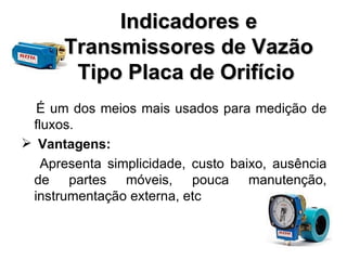 Indicadores e Transmissores de Vazão Tipo Placa de Orifício   É um dos meios mais usados para medição de fluxos.  Vantagens: Apresenta simplicidade, custo baixo, ausência de partes móveis, pouca manutenção, instrumentação externa, etc 