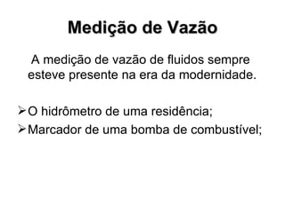 Medição de Vazão A medição de vazão de fluidos sempre esteve presente na era da modernidade.  O hidrômetro de uma residência; Marcador de uma bomba de combustível; 