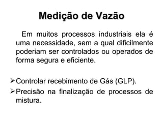 Medição de Vazão Em muitos processos industriais ela é uma necessidade, sem a qual dificilmente poderiam ser controlados ou operados de forma segura e eficiente. Controlar recebimento de Gás (GLP). Precisão na finalização de processos de mistura. 