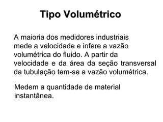 Tipo Volumétrico A maioria dos medidores industriais mede a velocidade e infere a vazão volumétrica do fluido. A partir da velocidade e da área da seção transversal da tubulação tem-se a vazão volumétrica.   Medem a quantidade de material instantânea. 