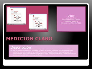 MEDICION CLARO 
Datos 
Latencia:17mb 
Velocidad bajada:18mbps 
Velocidad subida:6 
Dirección ip:190.248.7.115 
Descripción 
Es uno de los medidores mas utilizados, al abrir la pagina podemos ver fácilmente como 
utilizarlo eso solo presionar el botón “comenzar” y podemos ver como empieza a 
comprobar la velocidad de descarga y carga y así poder obtener esta y mas información, 
es de uso sencillo pero no muy confiable. 
 