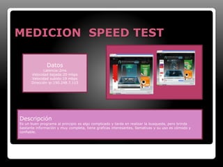MEDICION SPEED TEST 
Datos 
Latencia:2ms 
Velocidad bajada:20 mbps 
Velocidad subido:19 mbps 
Dirección ip:190.248.7.115 
Descripción 
Es un buen programa al principio es algo complicado y tarda en realizar la busqueda, pero brinda 
bastante información y muy completa, tiene graficas interesantes, llamativas y su uso es cómodo y 
confiable. 
 