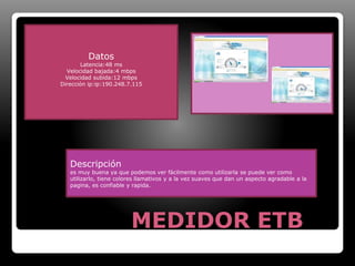MEDIDOR ETB 
Datos 
Latencia:48 ms 
Velocidad bajada:4 mbps 
Velocidad subida:12 mbps 
Dirección ip:ip:190.248.7.115 
Descripción 
es muy buena ya que podemos ver fácilmente como utilizarla se puede ver como 
utilizarlo, tiene colores llamativos y a la vez suaves que dan un aspecto agradable a la 
pagina, es confiable y rapida. 
 