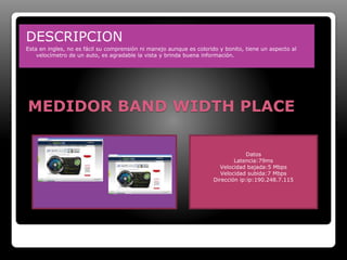 DESCRIPCION 
Esta en ingles, no es fácil su comprensión ni manejo aunque es colorido y bonito, tiene un aspecto al 
velocímetro de un auto, es agradable la vista y brinda buena información. 
MEDIDOR BAND WIDTH PLACE 
Datos 
Latencia:79ms 
Velocidad bajada:5 Mbps 
Velocidad subida:7 Mbps 
Dirección ip:ip:190.248.7.115 
 