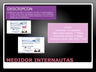 DESCRIPCON 
La pagina es sencilla no es buena a la vista no causa agrado y 
es algo lenta, tiene demasiados anuncios y poca visibilidad 
ya que es muy pequeña le falta infomacion y no se ve casi 
donde esta la información . 
Datos 
Latencia: no aparece 
Velocidad bajada: 7 Mbps 
Velocidad subida:2 Mbps 
Dirección ip:ip:190.248.7.115 
MEDIDOR INTERNAUTAS 
 