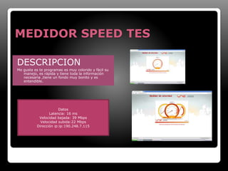 MEDIDOR SPEED TES 
DESCRIPCION 
Me gusta es te programas es muy colorido y fácil su 
manejo, es rápida y tiene toda la información 
necesaria ,tiene un fondo muy bonito y es 
entendible. 
Datos 
Latencia: 16 ms 
Velocidad bajada: 39 Mbps 
Velocidad subida:22 Mbps 
Dirección ip:ip:190.248.7.115 
