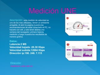 descripción: este medidor de velocidad es
uno de los mas utilizados, tienen un ambiente
amigable. Al abrir la pagina muestra las
recomendaciones de estar conectado el PC, no
hacerlo con wifi, y solo tener abierta una
ventana del navegador, primero hace la
medición y luego muestra los resultados de
manera grafica.
Datos:
Latencia:2 MS
Velocidad bajada :20.30 Kbps
Velocidad subida:12694 Kbps
Dirección ip:190. 248. 7.115
Dirección:
medicion.une.net.co
 