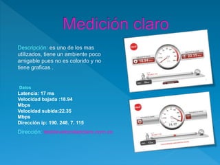 Descripción: es uno de los mas
utilizados, tiene un ambiente poco
amigable pues no es colorido y no
tiene graficas .
Datos
Latencia: 17 ms
Velocidad bajada :18.94
Mbps
Velocidad subida:22.35
Mbps
Dirección ip: 190. 248. 7. 115
Dirección: testdevelocidadclaro.com.co
 