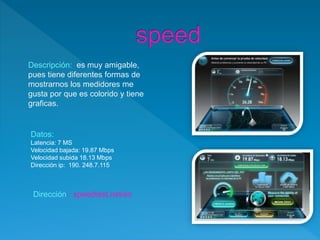 Datos:
Latencia: 7 MS
Velocidad bajada: 19.87 Mbps
Velocidad subida 18.13 Mbps
Dirección ip: 190. 248.7.115
Descripción: es muy amigable,
pues tiene diferentes formas de
mostrarnos los medidores me
gusta por que es colorido y tiene
graficas.
Dirección: speedtest.net/es
 