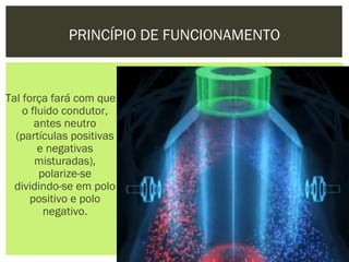 PRINCÍPIO DE FUNCIONAMENTO


Tal força fará com que
    o fluido condutor,
       antes neutro
  (partículas positivas
        e negativas
       misturadas),
        polarize-se
  dividindo-se em polo
      positivo e polo
         negativo.
 