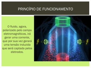 PRINCÍPIO DE FUNCIONAMENTO



    O fluido, agora,
polarizado pelo campo
 eletromagnéticos, irá
  gerar uma corrente,
que por sua vez gerará
 uma tensão induzida
que será captada pelos
       eletrodos.
 