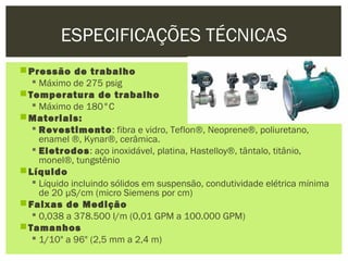 ESPECIFICAÇÕES TÉCNICAS
 Pressão de trabalho
    Máximo de 275 psig
 Temperatura de trabalho
    Máximo de 180°C
 Materiais:
    Revestimento: fibra e vidro, Teflon®, Neoprene®, poliuretano,
     enamel ®, Kynar®, cerâmica.
    Eletrodos: aço inoxidável, platina, Hastelloy®, tântalo, titânio,
     monel®, tungstênio
 Líquido
    Líquido incluindo sólidos em suspensão, condutividade elétrica mínima
     de 20 µS/cm (micro Siemens por cm)
 Faixas de Medição
    0,038 a 378.500 l/m (0,01 GPM a 100.000 GPM)
 Tamanhos
    1/10" a 96" (2,5 mm a 2,4 m)
 