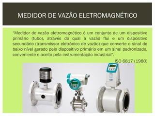 MEDIDOR DE VAZÃO ELETROMAGNÉTICO

“Medidor de vazão eletromagnético é um conjunto de um dispositivo
primário (tubo), através do qual a vazão flui e um dispositivo
secundário (transmissor eletrônico de vazão) que converte o sinal de
baixo nível gerado pelo dispositivo primário em um sinal padronizado,
conveniente e aceito pela instrumentação industrial".
                                                      ISO 6817 (1980)
 