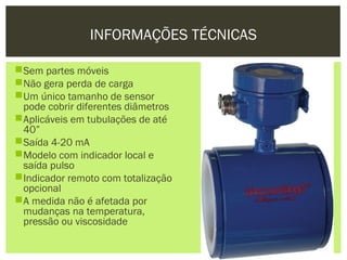 INFORMAÇÕES TÉCNICAS

Sem partes móveis
Não gera perda de carga
Um único tamanho de sensor
 pode cobrir diferentes diâmetros
Aplicáveis em tubulações de até
 40”
Saída 4-20 mA
Modelo com indicador local e
 saída pulso
Indicador remoto com totalização
 opcional
A medida não é afetada por
 mudanças na temperatura,
 pressão ou viscosidade
 