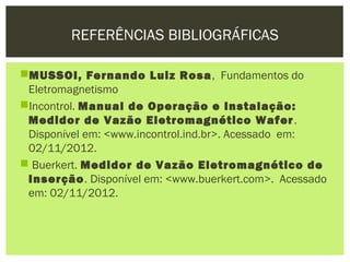 REFERÊNCIAS BIBLIOGRÁFICAS

MUSSOI, Fernando Luiz Rosa , Fundamentos do
 Eletromagnetismo
Incontrol. Manual de Operação e Instalação:
 Medidor de Vazão Eletromagnético Wafer .
 Disponível em: <www.incontrol.ind.br>. Acessado em:
 02/11/2012.
 Buerkert. Medidor de Vazão Eletromagnético de
 Inserção. Disponível em: <www.buerkert.com>. Acessado
 em: 02/11/2012.
 