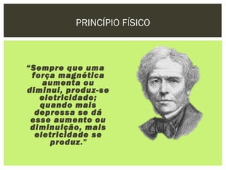 PRINCÍPIO FÍSICO



“Sempre que uma
 força magnética
    aumenta ou
diminui, produz-se
   eletricidade;
   quando mais
  depressa se dá
 esse aumento ou
 diminuição, mais
  eletricidade se
     produz.”
 