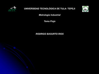 UNIVERSIDAD TECNOLÓGICA DE TULA- TEPEJI
Metrología Industrial
Tema Flujo
RODRIGO BASURTO RIOS
 