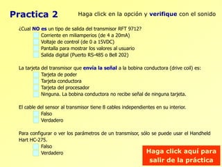 Practica 2
¿Cual NO es un tipo de salida del transmisor RFT 9712?
Corriente en miliamperios (de 4 a 20mA)
Voltaje de control (de 0 a 15VDC)
Pantalla para mostrar los valores al usuario
Salida digital (Puerto RS-485 o Bell 202)
La tarjeta del transmisor que envía la señal a la bobina conductora (drive coil) es:
Tarjeta de poder
Tarjeta conductora
Tarjeta del procesador
Ninguna. La bobina conductora no recibe señal de ninguna tarjeta.
El cable del sensor al transmisor tiene 8 cables independientes en su interior.
Falso
Verdadero
Para configurar o ver los parámetros de un transmisor, sólo se puede usar el Handheld
Hart HC-275.
Falso
Verdadero
Haga click en la opción y verifique con el sonido
Haga click aquí para
salir de la práctica
 