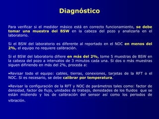 Diagnóstico
Para verificar si el medidor másico está en correcto funcionamiento, se debe
tomar una muestra del BSW en la cabeza del pozo y analizarla en el
laboratorio.
Si el BSW del laboratorio es diferente al reportado en el NOC en menos del
2%, el equipo no requiere calibración.
Si el BSW del laboratorio difiere en más del 2%, tome 5 muestras de BSW en
la cabeza del pozo a intervalos de 3 minutos cada una. Si dos o más muestras
siguen difiriendo en más del 2%, proceda a:
•Revisar todo el equipo: cables, tierras, conexiones, tarjetas de la RFT o el
NOC. Si es necesario, se debe calibrar por temperatura.
•Revisar la configuración de la RFT y NOC de parámetros tales como: factor de
densidad, factor de flujo, unidades de trabajo, densidades de los fluidos que se
están midiendo y los de calibración del sensor así como los periodos de
vibración.
 