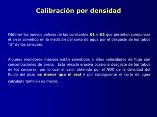 Calibración por densidad
Obtener los nuevos valores de las constantes K1 y K2 que permiten compensar
el error cometido en la medición del corte de agua por el desgaste de los tubos
"U" de los sensores.
Algunos medidores másicos están sometidos a altas velocidades de flujo con
concentraciones de arena. Esta mezcla erosiva ocasiona desgaste de los tubos
de los sensores, por lo cual el valor obtenido por el NOC de la densidad del
fluido del pozo es menor que el real y por consiguiente el corte de agua
calculado también es menor.
 