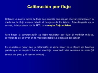 Calibración por flujo
Obtener un nuevo factor de flujo que permita compensar el error cometido en la
medición de flujo másico debido al desgaste de los tubos. Este desgaste es, a
su vez, interpretado por la RFT como mayor flujo másico.
Para hacer la compensación se debe recalibrar por flujo el medidor másico,
corrigiendo así el error en la medición debido al desgaste del sensor.
Es importante notar que la calibración se debe hacer en el Banco de Pruebas
puesto que se requiere hacer el montaje colocando dos sensores en serie (el
sensor del pozo y el sensor patrón).
 
