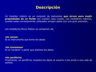 Descripción
Un medidor másico es un conjunto de elementos que sirven para medir
propiedades de un fluido (en nuestro caso crudo). Los medidores másicos,
cuando están correctamente calibrados arrojan datos con una gran precisión.
Los medidores Micro Motion se componen de:
•Un sensor
Es el instrumento que toma los datos
•Un transmisor
Es el “cerebro” o parte que procesa los datos
•Un periférico
Finalmente, un periférico muestra los datos al usuario o los envía a una sala de
control.
 