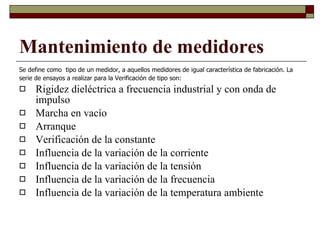 Se define como  tipo de un medidor, a aquellos medidores de igual característica de fabricación. La serie de ensayos a realizar para la Verificación de tipo son: Rigidez dieléctrica a frecuencia industrial y con onda de impulso Marcha en vacío Arranque Verificación de la constante Influencia de la variación de la corriente Influencia de la variación de la tensión Influencia de la variación de la frecuencia Influencia de la variación de la temperatura ambiente Mantenimiento de medidores 