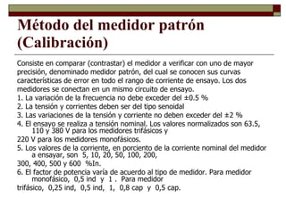 Método del medidor patrón (Calibración) Consiste en comparar (contrastar) el medidor a verificar con uno de mayor precisión, denominado medidor patrón, del cual se conocen sus curvas características de error en todo el rango de corriente de ensayo. Los dos medidores se conectan en un mismo circuito de ensayo. 1. La variación de la frecuencia no debe exceder del ±0.5 % 2. La tensión y corrientes deben ser del tipo senoidal 3. Las variaciones de la tensión y corriente no deben exceder del ±2 %  4. El ensayo se realiza a tensión nominal. Los valores normalizados son 63.5, 110 y 380 V para los medidores trifásicos y  220 V para los medidores monofásicos. 5. Los valores de la corriente, en porciento de la corriente nominal del medidor a ensayar, son  5, 10, 20, 50, 100, 200,  300, 400, 500 y 600  %In. 6. El factor de potencia varía de acuerdo al tipo de medidor. Para medidor monofásico,  0,5 ind  y  1 .  Para medidor  trifásico,  0,25 ind,  0,5 ind,  1,  0,8 cap  y  0,5 cap. 