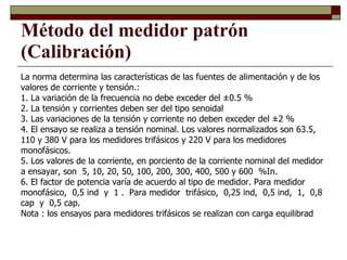La norma determina las características de las fuentes de alimentación y de los valores de corriente y tensión.: 1. La variación de la frecuencia no debe exceder del ±0.5 % 2. La tensión y corrientes deben ser del tipo senoidal 3. Las variaciones de la tensión y corriente no deben exceder del ±2 %  4. El ensayo se realiza a tensión nominal. Los valores normalizados son 63.5, 110 y 380 V para los medidores trifásicos y 220 V para los medidores monofásicos. 5. Los valores de la corriente, en porciento de la corriente nominal del medidor a ensayar, son  5, 10, 20, 50, 100, 200, 300, 400, 500 y 600  %In. 6. El factor de potencia varía de acuerdo al tipo de medidor. Para medidor monofásico,  0,5 ind  y  1 .  Para medidor  trifásico,  0,25 ind,  0,5 ind,  1,  0,8 cap  y  0,5 cap. Nota : los ensayos para medidores trifásicos se realizan con carga equilibrad Método del medidor patrón (Calibración) 