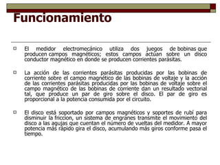 Funcionamiento El medidor electromecánico utiliza dos juegos de bobinas que producen campos magnéticos; estos campos actúan sobre un disco conductor magnético en donde se producen corrientes parásitas. La acción de las corrientes parásitas producidas por las bobinas de corriente sobre el campo magnético de las bobinas de voltaje y la acción de las corrientes parásitas producidas por las bobinas de voltaje sobre el campo magnético de las bobinas de corriente dan un resultado vectorial tal, que produce un par de giro sobre el disco. El par de giro es proporcional a la potencia consumida por el circuito. El disco está soportado por campos magnéticos y soportes de rubí para disminuir la friccion, un sistema de engranes transmite el movimiento del disco a las agujas que cuentan el número de vueltas del medidor. A mayor potencia más rápido gira el disco, acumulando más giros conforme pasa el tiempo. 