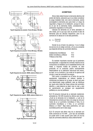 Ing. Jaime David Ruiz Romero, MAEP (Jefe unidad PEC – Empresa Eléctrica Riobamba S.A.)
V1.0 10
Fig.24: Esquemas de conexión. Forma 2S (izq) y 12S (der)
Fig.25: Esquemas de conexión. Forma 26S (izq) y 16S (der)
Fig.26: Esquema de conexión. 9S/8S, sistema trifásico en Y
Fig.27: Esquema de conexión. 9S/8S, sistema trifásico en 
Fig.28: Esquema de conexión. 36S
ACOMETIDAS
Ahora debe determinarse la demanda eléctrica del
predio del cliente, aclarando que no se debe considerar
la carga instalada total, sino solo la demanda, siendo
aconsejable la demanda pico para tener un rango de
seguridad y holgura en la instalación, aunque lo típico
es el uso de la demanda media, considerando los
parámetros regulados en el Ecuador.
Cálculos de demanda es un tema abordado en
otra charla, por lo que aquí solo se pondrá el dato de
demanda para los cálculos respectivos, pero no se
centrará en el cálculo en sí de este parámetro.
3) I =
Demanda
K∙V 𝑓𝑛∙fp
Donde fp es el factor de potencia, V es el voltaje
de servicio (no el voltaje nominal), y K es una constante
que depende del tipo de suministro eléctrico.
Instalaciones monofásicas K=1
Doble monofásica y bifásica K=2
Trifásica a tres hilos K=3
Es también importante recordar que el parámetro
de ampacidad, o capacidad de corriente máxima de los
conductores se establece por la estabilidad térmica del
metal, a mayores niveles de corriente, el calor
producido en el conductor podría eventualmente
desencadenar en la alteración estructural del mismo,
es decir, en su fundición y por ende en la apertura del
circuito y cese de suministro de energía.
Otro punto a considerar es el hecho de que las
expresiones matemáticas se refieren siempre a
condiciones de balance en la carga, es decir que para
una determinada carga polifásica, esta se distribuye
por igual entre todas las líneas activas del suministro
eléctrico, y este balance es ideal, mas no real, y solo
en aproximación se consigue con equipamiento
polifásico en una red polifásica.
Ej.5: El consumo mensual de un abonado residencial,
promedia los 144 kWh durante los últimos seis meses.
¿Cuál es la demanda de la instalación, y cuál es la
intensidad de corriente por fase si la carga se sirve por
medio de a) un suministro monofásico 2 hilos, b) un
suministro monofásico a 3 hilos, c) un suministro
bifásico a 3 hilos? Bajo estos parámetros, con que
acometida podría servir esta carga.
Ej.6: El consumo del último mes de un abonado con
tarifa comercial es 513 kWh. ¿Con tipo de acometida
se puede servir a este usuario para cada uno de los
tipos de suministros eléctricos vistos anteriormente?
 