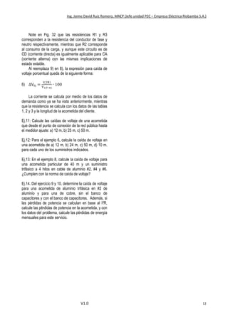Ing. Jaime David Ruiz Romero, MAEP (Jefe unidad PEC – Empresa Eléctrica Riobamba S.A.)
V1.0 12
Note en Fig. 32 que las resistencias R1 y R3
corresponden a la resistencia del conductor de fase y
neutro respectivamente, mientras que R2 corresponde
al consumo de la carga, y aunque este circuito es de
CD (corriente directa) es igualmente aplicable para CA
(corriente alterna) con las mismas implicaciones de
estado estable.
Al reemplaza 9) en 8), la expresión para caída de
voltaje porcentual queda de la siguiente forma:
6) ∆V% =
I(2R)
V1(f−n)
∙ 100
La corriente se calcula por medio de los datos de
demanda como ya se ha visto anteriormente, mientras
que la resistencia se calcula con los datos de las tablas
1, 2 y 3 y la longitud de la acometida del cliente.
Ej.11: Calcule las caídas de voltaje de una acometida
que desde el punto de conexión de la red pública hasta
el medidor ajuste: a) 12 m, b) 25 m, c) 50 m.
Ej.12: Para el ejemplo 6, calcule la caída de voltaje en
una acometida de a) 12 m, b) 24 m, c) 50 m, d) 10 m.
para cada uno de los suministros indicados.
Ej.13: En el ejemplo 8, calcule la caída de voltaje para
una acometida particular de 40 m y un suministro
trifásico a 4 hilos en cable de aluminio #2, #4 y #6.
¿Cumplen con la norma de caída de voltaje?
Ej.14. Del ejercicio 9 y 10, determine la caída de voltaje
para una acometida de aluminio trifásica en #2 de
aluminio y para una de cobre, sin el banco de
capacitores y con el banco de capacitores. Además, si
las pérdidas de potencia se calculan en base al I2R,
calcule las pérdidas de potencia en la acometida, y con
los datos del problema, calcule las pérdidas de energía
mensuales para este servicio.
 