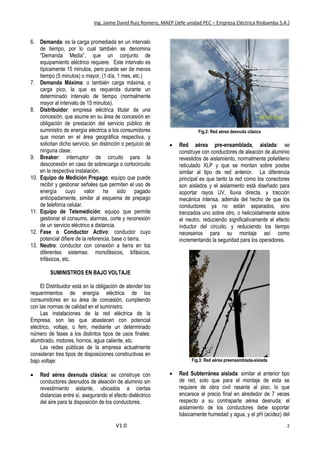 Ing. Jaime David Ruiz Romero, MAEP (Jefe unidad PEC – Empresa Eléctrica Riobamba S.A.)
V1.0 2
6. Demanda: es la carga promediada en un intervalo
de tiempo, por lo cual también se denomina
“Demanda Media”, que un conjunto de
equipamiento eléctrico requiere. Este intervalo es
típicamente 15 minutos, pero puede ser de menos
tiempo (5 minutos) o mayor, (1 día, 1 mes, etc.)
7. Demanda Máxima: o también carga máxima, o
carga pico, la que es requerida durante un
determinado intervalo de tiempo (normalmente
mayor al intervalo de 15 minutos).
8. Distribuidor: empresa eléctrica titular de una
concesión, que asume en su área de concesión en
obligación de prestación del servicio público de
suministro de energía eléctrica a los consumidores
que moran en el área geográfica respectiva, y
solicitan dicho servicio, sin distinción o perjuicio de
ninguna clase.
9. Breaker: interruptor de circuito para la
desconexión en caso de sobrecarga o cortocircuito
en la respectiva instalación.
10. Equipo de Medición Prepago: equipo que puede
recibir y gestionar señales que permiten el uso de
energía cuyo valor ha sido pagado
anticipadamente, similar al esquema de prepago
de telefonía celular.
11. Equipo de Telemedición: equipo que permite
gestionar el consumo, alarmas, corte y reconexión
de un servicio eléctrico a distancia.
12. Fase o Conductor Activo: conductor cuyo
potencial difiere de la referencia, base o tierra.
13. Neutro: conductor con conexión a tierra en los
diferentes sistemas: monofásicos, bifásicos,
trifásicos, etc.
SUMINISTROS EN BAJO VOLTAJE
El Distribuidor está en la obligación de atender los
requerimientos de energía eléctrica de los
consumidores en su área de concesión, cumpliendo
con las normas de calidad en el suministro.
Las instalaciones de la red eléctrica de la
Empresa, son las que abastecen con potencial
eléctrico, voltaje, o fem, mediante un determinado
número de fases a los distintos tipos de usos finales:
alumbrado, motores, hornos, agua caliente, etc.
Las redes públicas de la empresa actualmente
consideran tres tipos de disposiciones constructivas en
bajo voltaje:
 Red aérea desnuda clásica: se construye con
conductores desnudos de aleación de aluminio sin
revestimiento aislante, ubicados a ciertas
distancias entre sí, asegurando el efecto dieléctrico
del aire para la disposición de los conductores.
Fig.2: Red aérea desnuda clásica
 Red aérea pre-ensamblada, aislada: se
construye con conductores de aleación de aluminio
revestidos de aislamiento, normalmente polietileno
reticulado XLP y que se montan sobre postes
similar al tipo de red anterior. La diferencia
principal es que tanto la red como los conectores
son aislados y el aislamiento está diseñado para
soportar rayos UV, lluvia directa, y tracción
mecánica intensa, además del hecho de que los
conductores ya no están separados, sino
trenzados uno sobre otro, o helicoidalmente sobre
el neutro, reduciendo significativamente el efecto
inductor del circuito, y reduciendo los tiempo
necesarios para su montaje así como
incrementando la seguridad para los operadores.
Fig.3: Red aérea preensamblada-aislada
 Red Subterránea aislada: similar al anterior tipo
de red, solo que para el montaje de esta se
requiere de obra civil rasante al piso, lo que
encarece el precio final en alrededor de 7 veces
respecto a su contraparte aérea desnuda; el
aislamiento de los conductores debe soportar
básicamente humedad y agua, y el pH (acidez) del
 