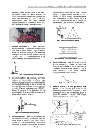 Ing. Jaime David Ruiz Romero, MAEP (Jefe unidad PEC – Empresa Eléctrica Riobamba S.A.)
V1.0 3
hormigón y suelos, es decir cables de tipo THW.
Se canaliza a través de tuberías a manera de
instalaciones eléctricas residenciales, y pueden ser
conductores separados por fase, o de tipo
preensamblado, pero este último presenta
mayores dificultades en los codos de la obra civil,
pero desempeña una mejor estética urbanística.
Fig.4: Red subterranea-aislada
1. Servicio monofásico a 2 hilos: suministro
eléctrico mediante un transformador monofásico
(una línea en media tensión), cuyo secundario
provee dos terminales (bushings), uno para la fase
y otro para el neutro, el voltaje nominal suele ser
110, 120, 125 o 127 V. Note la disposición de los
conductores en el rac o suspensor de cables.
Fig.5: Transformador monofásico a 2 hilos
2. Servicio monofásico a 3 hilos: es el suministro
mediante un transformador monofásico, cuyo
bobinado secundario provee tres bushings debido
a un tap central que parte la fase a la mitad, los
terminales laterales son fases, el bushing central
es neutro. El voltaje nominal suele ser 120/240 V,
Nótese el esquema de la disposición de los
conductores en el rac de montaje en poste, y el
diagrama fasorial de los voltajes.
Fig.6: Transformador monofásico a 3 hilos
3. Servicio trifásico a 4 hilos: es el suministro por
medio de un transformador trifásico (tres líneas en
media tensión o primario), o un banco trifásico
formado por tres transformadores monofásicos
conectados en estrella, cuyo bobinado secundario
provee cuatro bushings, tres de fase y uno de
neutro. El voltaje nominal suele ser 120/208,
121/210, 217/220 V, o mayor. Nótese el esquema
de la disposición de los conductores de baja en el
rac, y el diagrama fasorial de los voltajes en
secuencia ABC, que difiere de la secuencia CBA.
Fig.7: Transformador trifásico a 4 hilos
Fig.8: Esquema de conexionado de banco trifásico
4. Servicio bifásico a 3 hilos: del servicio trifásico a
4 hilos, se usan solo 2 fases y el neutro para
energizar una instalación, lo que implica un fasorial
compuesto de estos voltajes desfasados 120° a
nivel fase-neutro, y un voltaje fase-fase
correspondiente al sistema trifásico.
Fig.9: Esquema fasorial bifásico
5. Servicio trifásico a 4 hilos por banco delta
abierto: es el suministro por medio de dos
transformadores monofásicos conectados en delta
abierto, pero uno de ellos con tap central, que es el
punto de referencia o neutro. Los voltajes
nominales se observan a continuación.
Fig.10: Banco trifásico Delta abierto a 4 hilos
 