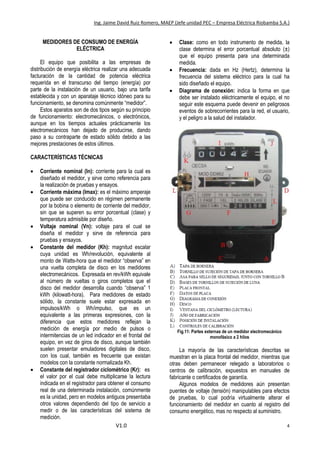 Ing. Jaime David Ruiz Romero, MAEP (Jefe unidad PEC – Empresa Eléctrica Riobamba S.A.)
V1.0 4
MEDIDORES DE CONSUMO DE ENERGÍA
ELÉCTRICA
El equipo que posibilita a las empresas de
distribución de energía eléctrica realizar una adecuada
facturación de la cantidad de potencia eléctrica
requerida en el transcurso del tiempo (energía) por
parte de la instalación de un usuario, bajo una tarifa
establecida y con un aparataje técnico idóneo para su
funcionamiento, se denomina comúnmente “medidor”.
Estos aparatos son de dos tipos según su principio
de funcionamiento: electromecánicos, o electrónicos,
aunque en los tiempos actuales prácticamente los
electromecánicos han dejado de producirse, dando
paso a su contraparte de estado sólido debido a las
mejores prestaciones de estos últimos.
CARACTERÍSTICAS TÉCNICAS
 Corriente nominal (In): corriente para la cual es
diseñado el medidor, y sirve como referencia para
la realización de pruebas y ensayos.
 Corriente máxima (Imax): es el máximo amperaje
que puede ser conducido en régimen permanente
por la bobina o elemento de corriente del medidor,
sin que se superen su error porcentual (clase) y
temperatura admisible por diseño.
 Voltaje nominal (Vn): voltaje para el cual se
diseña el medidor y sirve de referencia para
pruebas y ensayos.
 Constante del medidor (Kh): magnitud escalar
cuya unidad es Wh/revolución, equivalente al
monto de Watts-hora que el medidor “observa” en
una vuelta completa de disco en los medidores
electromecánicos. Expresada en rev/kWh equivale
al número de vueltas o giros completos que el
disco del medidor desarrolla cuando “observa” 1
kWh (kilowatt-hora). Para medidores de estado
sólido, la constante suele estar expresada en
impulsos/kWh o Wh/impulso, que es un
equivalente a las primeras expresiones, con la
diferencia que estos medidores reflejan la
medición de energía por medio de pulsos o
intermitencias de un led indicador en el frontal del
equipo, en vez de giros de disco, aunque también
suelen presentar emuladores digitales de disco,
con los cual, también es frecuente que existan
modelos con la constante normalizada Kh.
 Constante del registrador ciclométrico (Kr): es
el valor por el cual debe multiplicarse la lectura
indicada en el registrador para obtener el consumo
real de una determinada instalación, comúnmente
es la unidad, pero en modelos antiguos presentaba
otros valores dependiendo del tipo de servicio a
medir o de las características del sistema de
medición.
 Clase: como en todo instrumento de medida, la
clase determina el error porcentual absoluto (±)
que el equipo presenta para una determinada
medida.
 Frecuencia: dada en Hz (Hertz), determina la
frecuencia del sistema eléctrico para la cual ha
sido diseñado el equipo.
 Diagrama de conexión: indica la forma en que
debe ser instalado eléctricamente el equipo, el no
seguir este esquema puede devenir en peligrosos
eventos de sobrecorrientes para la red, el usuario,
y el peligro a la salud del instalador.
Fig.11: Partes externas de un medidor electromecánico
monofásico a 2 hilos
La mayoría de las características descritas se
muestran en la placa frontal del medidor, mientras que
otras deben permanecer relegado a laboratorios o
centros de calibración, expuestos en manuales de
fabricante o certificados de garantía.
Algunos modelos de medidores aún presentan
puentes de voltaje (tensión) manipulables para efectos
de pruebas, lo cual podría virtualmente alterar el
funcionamiento del medidor en cuanto al registro del
consumo energético, mas no respecto al suministro.
 