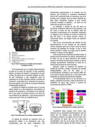 Ing. Jaime David Ruiz Romero, MAEP (Jefe unidad PEC – Empresa Eléctrica Riobamba S.A.)
V1.0 5
Fig.12: Partes internas de un medidor electromecánico
monofásicos 2 hilos
El funcionamiento de un medidor electromecánico
se basa en el motor de inducción, el flujo magnético
debido a la bobina de voltaje P, compuesta de un gran
número de espiras de un conductor delgado, es decir,
de alta inductancia y alta resistencia, entra en
cuadratura con el flujo magnético debido a la bobina de
corriente S, compuesta de un conductor muy grueso y
de pocas espiras, por lo tanto de muy baja inductancia
y despreciable resistencia.
La bobina de voltaje se comporta como un circuito
abierto debido a su alta impedancia, más debido a la
presencia de resistencia, la inductancia no es perfecta,
por lo que existe una bobina sombre C en serie con
una resistencia de calibración r, que permite ajustar el
campo para que P entre en cuadratura con S.
Fig.13: Funcionamiento de un medidor electromecánico
La bobina de corriente se comporta como un
cortocircuito debido a su impedancia casi nula.
Considerando que los flujos magnéticos son
directamente proporcionales a la corriente que los
produce, dos corrientes en cuadratura (desfasados
entre si 90°) producirán flujos en cuadratura, que es el
principio para conseguir que una espira afectada por
tales flujos magnéticos empiece a girar (motor)
buscando conseguir el equilibrio. Un disco es una
espira que se cierra en si misma.
La polaridad y sentido de giro del disco se
corroboran mediante la regla de la mano derecha, y de
ahí viene el hecho de que el medidor debe ser
conectado correctamente en su polaridad, respetando
su diagrama, de lo contrario se invierte el sentido de
giro del disco o se podría provocar incluso un
cortocircuito franco, con peligro incluso de explosión
y/o incendio.
Otro de los inconvenientes del medidor de tipo
electromecánico es que requiere de una potencia
mínima necesaria para que el disco venza la inercia
mecánica del aparataje de montaje, lo que lo hace
menos sensible a cargas muy bajas pues el sistema
mecánico no opera y no las registra.
Para el caso de los medidores de estado sólido, el
principio de funcionamiento es distinto, empezando por
el hecho de que la placa electrónica del medidor
requiere una fuente de poder que lo energice, lo que se
consigue generalmente rectificando la señal de la
misma línea principal que entra al equipo.
Después, existe un esquema de medición de
señales de corriente y voltaje y conversión de señales
análogo/digitales, para de allí pasar a un
microprocesador conectado a una memoria RAM, por
lo que todo el equipo requiere de un reloj interno para
desarrollar las operaciones electrónicas digitales.
El microprocesador tiene a su vez conexión a un
display, pulsadores de lectura y reset de demanda y en
medidores de gama alta, incluso a puertos de
comunicaciones ópticos o GPRS.
Fig.14: Esquema de bloques de un medidor electrónico
Inicialmente estos equipos eran mucho más
costosos que su contraparte electromecánica, pero los
costos han ido bajando para medidores de tipo
monofásico y bifásico con registro único de kWh, pero
para opciones de gama alta aun los costos son
considerables, más aun si el equipo tiene opción de
conectividad remota, gestión de corte remoto y datos,
 