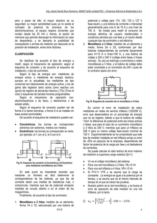 Ing. Jaime David Ruiz Romero, MAEP (Jefe unidad PEC – Empresa Eléctrica Riobamba S.A.)
V1.0 6
pero a pesar de ello, el mayor atractivo es su
seguridad, su mayor sensibilidad pues ya no existe el
concepto de potencia de arranque de los
electromecánicos, el equipo registra corrientes que
rondan desde los 25 mA o menos, la opción de
memoria que permite descargar la información en caso
de desperfecto, y se descarta la posibilidad de
manipulación o errores de medición por descuido en la
posición de instalación, entre otros factores.
CLASIFICACIÓN
Se clasifican de acuerdo al tipo de energía a
medir, según el mecanismo de operación, según el
esquema de conexión y de acuerdo al esquema de
instalación, y tipo de suministro.
Según el tipo de energía son: medidores de
energía activa, o medidores de energía reactiva,
aunque en la actualidad, los medidores de tipo
comercial son básicamente de energía activa, y los de
gama alta registran tanto activa como reactiva con
opción de registro de demanda máxima y TOU (Time of
Use) o esquemas de bandas horarias programables.
Según el mecanismo de operación son:
electromecánicos o de disco, y electrónicos o de
estado sólido.
Según el esquema de conexión pueden ser de
forma A si tienen borneras, o forma S si se instalan en
base socket (enchufable).
De acuerdo al esquema de instalación pueden ser:
 Concéntricos: los bornes se corresponden
extremos con extremos, medios con medios.
 Excéntricos: los bornes se corresponden en serie,
por ejemplo, el 1 con el 2, el 3 con el 4.
Fig.15: Esquema de conexión a) Concéntrica y b) Excéntrica
para medidores monofásicos de 2 hilos
En este punto es importante recordar que
mediante un óhmetro es fácil determinar la
correspondencia de las bobinas, ya que las de
corriente darán una medida de resistencia nula, o
cortocircuito, mientras que las de potencial arrojaran
medidas de circuito abierto o en el orden de los
megaohmios.
Finalmente, de acuerdo al tipo de suministro:
1. Monofásico a 2 hilos: medidor de un elemento,
forma 1A o 1S, estructurado por una bobina de
potencial o voltaje para 110, 120, 125 o 127 V
fase-neutro, y una bobina de corriente o intensidad
generalmente para una In de 15 A y una Imax de
100 A. Se instala para medir el consumo de
energía eléctrica de usuario residenciales o
comercios servidos por una fase y un neutro desde
cualquier tipo de suministro o red eléctrica
2. Monofásico a 3 hilos: medidor de un elemento y
medio, forma 2A o 2S, conformado por dos
bobinas independientes de corriente típicamente
para In=15 A e Imax=100 A, y una bobina de
voltaje a 220 o 240 V (voltaje entre fases o líneas
activas). Su uso se restringe a suministros o redes
monofásicas a 3 hilos, y la bobina de voltaje debe
estar conectada a un suministro de 240 v pues de
lo contrario opera con error.
Fig.16: Esquema de conexión de un monofásico a 3 hilos
Es común el error de instalación de estos
medidores en redes de servicio trifásico (120/208 V),
error que desencadena en un porcentaje de energía
que no se registra, debido a que la bobina de voltaje
“mira” la diferencia de potencial entre las líneas activas
o fases, que para el caso de un suministro monofásico
a 3 hilos es 240 V, mientras que para un trifásico es
208 V para un mismo voltaje fase-neutro nominal de
120 V. Experimentalmente se ha comprobado que este
tipo de medidor instalado en red trifásica arroja un error
de -25% en perjuicio de la empresa, dependiendo del
factor de potencia de la carga por fase y el desbalance
de corrientes.
Se puede calcular el valor teórico de error máximo
de medición si suponeos carga resistiva (fp=1):
 Vn es el voltaje monofásico del sistema
 Para una red monofásica a 3 hilos: Vffm=2Vn
 Para una red trifásica a 4 hilos: Vfft=√3Vn
 Si P=VI= V2/R y se asume que la carga es
constante. La energía es igual a la potencia por el
tiempo, y se asume que es el mismo intervalo de
tiempo en el que se hacen las pruebas.
 Nuestro patrón es la red monofásica, y se busca el
error de operación de este medidor en una red
trifásica, por lo tanto:
2) e% = [
(√3∙Vn)
2
4∙Vn2 − 1] ∙ 100 = −25%
 