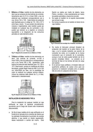 Ing. Jaime David Ruiz Romero, MAEP (Jefe unidad PEC – Empresa Eléctrica Riobamba S.A.)
V1.0 7
3. Bifásico a 3 hilos: medidor de dos elementos, es
decir que se compone de dos bobinas de corriente,
típicamente para In=15 A e Imax=100A y dos de
potencial que mantienen correspondencia una a
una, forma 12A o 12S. Cada bobina de potencial
está diseñada para un voltaje de 110, 120 o 127 V
entre fase y neutro. Ya que existen dos elementos
motores o registradores, este medidor puede ser
instalado en cualquier tipo de suministro o red,
puesto que siempre va a registrar un consumo
equivalente a la integración de los consumos
parciales en cada elemento activo.
Fig.17: Esquema de conexión de un bifásico a 3 hilos
4. Trifásico a 4 hilos: medidor de tres elementos, es
decir, tres bobinas de corriente, In=15A e
Imax=100A y tres de potencial en correspondencia
una a una, forma 16A o 16S. Igualmente, cada
bobina de potencial está diseñada para 110, 120 o
127 V fase-neutro, aunque en medidores de última
tecnología, pueden llegar hasta los 480 V e In=15A
con Imax=200A por fase, con la posibilidad de
cubrir la medición de cualquier servicio trifásico,
incluso los sistemas delta abierto de 3 y 4 hilos,
balanceado o desbalanceado.
Fig.18: Esquema de conexión de un trifásico a 4 hilos
INSTALACIÓN DE MEDIDORES TIPO A
Para la instalación de cualquier medidor en caja
antifraude se sigue el siguiente procedimiento,
asumiendo que la carga del usuario esta inicialmente
desconectada:
a. Se fija la base metálica de la caja antifraude en el
frontal de la fachada de la vivienda del cliente que
ha solicitado formalmente el suministro de energía
eléctrica, o que siendo un cliente regularizado,
desea reubicación o cambio del mismo. Esta
fijación se realiza por medio de taladro, tacos
Fisher y tornillos, o más recientemente por medio
de pistola automática y clavos de concreto.
b. Se sujeta el medidor en el soporte desmontable
que provee la caja.
c. Se monta el soporte con el medidor al interior de la
caja metálica
Fig.19: Secuencia de montaje de un medidor monofásico
d. Se monta el interruptor principal (breaker) de
protección del medidor en la parte inferior de la
caja, y se lo conecta mediante una sección de
conductor de cobre, en lo posible de la misma
numeración que el conductor de la acometida,
aunque al ser de cobre puede también ser de la
sección inmediata inferior. La conexión va al
terminal de fase en los bornes del lado de carga
del medidor.
e. Si el servicio fuese polifásico, el breaker debe ser
igualmente polifásico de cuerpo único para así
preservar la instalación completa ante un posible
fallo de corto en cualquiera de las fases.
Fig.20: Medidor bifásico instalado con breaker bipolar
 